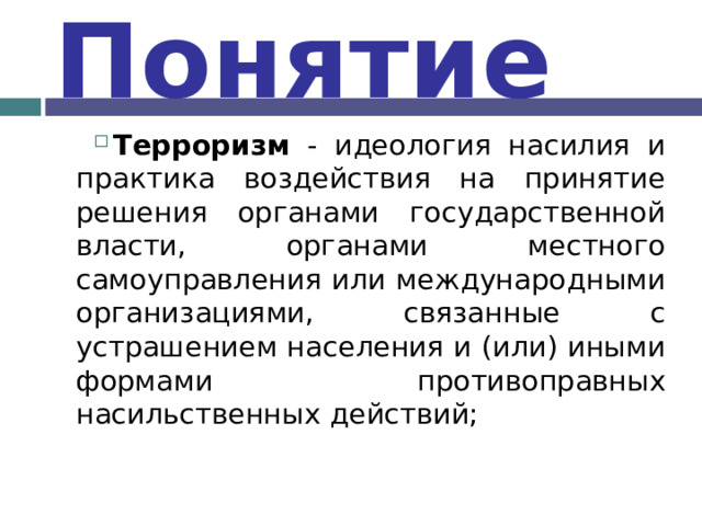 Понятие Терроризм - идеология насилия и практика воздействия на принятие решения органами государственной власти, органами местного самоуправления или международными организациями, связанные с устрашением населения и (или) иными формами противоправных насильственных действий;  