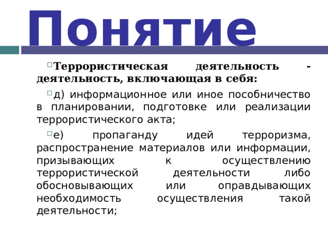 Понятие Террористическая деятельность - деятельность, включающая в себя: д) информационное или иное пособничество в планировании, подготовке или реализации террористического акта; е) пропаганду идей терроризма, распространение материалов или информации, призывающих к осуществлению террористической деятельности либо обосновывающих или оправдывающих необходимость осуществления такой деятельности;  