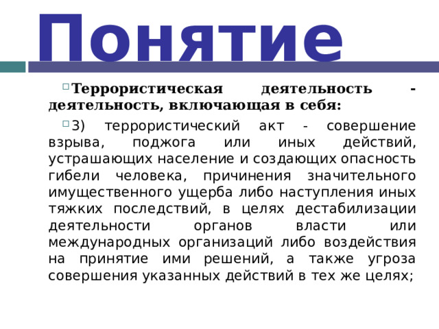 Понятие Террористическая деятельность - деятельность, включающая в себя: 3) террористический акт - совершение взрыва, поджога или иных действий, устрашающих население и создающих опасность гибели человека, причинения значительного имущественного ущерба либо наступления иных тяжких последствий, в целях дестабилизации деятельности органов власти или международных организаций либо воздействия на принятие ими решений, а также угроза совершения указанных действий в тех же целях;    