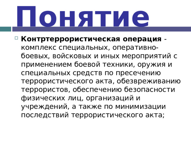 Понятие Контртеррористическая операция - комплекс специальных, оперативно-боевых, войсковых и иных мероприятий с применением боевой техники, оружия и специальных средств по пресечению террористического акта, обезвреживанию террористов, обеспечению безопасности физических лиц, организаций и учреждений, а также по минимизации последствий террористического акта; 