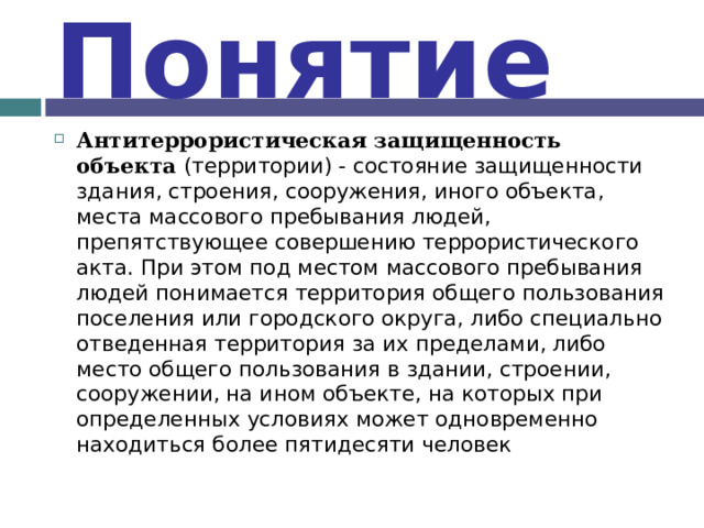 Понятие Антитеррористическая защищенность объекта (территории) - состояние защищенности здания, строения, сооружения, иного объекта, места массового пребывания людей, препятствующее совершению террористического акта. При этом под местом массового пребывания людей понимается территория общего пользования поселения или городского округа, либо специально отведенная территория за их пределами, либо место общего пользования в здании, строении, сооружении, на ином объекте, на которых при определенных условиях может одновременно находиться более пятидесяти человек 