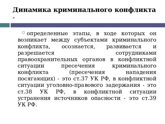Динамика криминального конфликта - определенные этапы, в ходе которых он возникает между субъектами криминального конфликта, осознается, развивается и разрешается сотрудниками правоохранительных органов в конфликтной ситуации пресечения криминального конфликта (пресечения нападения посягающих) - это ст.37 УК РФ, в конфликтной ситуации уголовно-правового задержания - это ст.38 УК РФ, в конфликтной ситуации устранения источников опасности - это ст.39 УК РФ.  