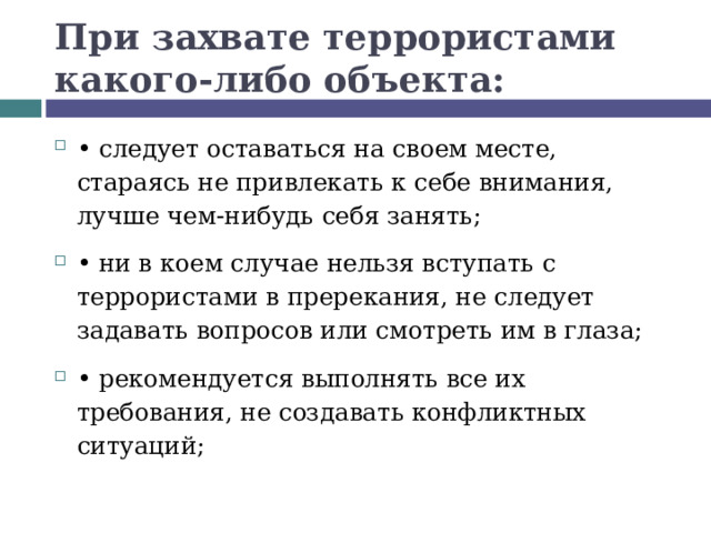 При захвате террористами какого-либо объекта: •  следует оставаться на своем месте, стараясь не привлекать к себе внимания, лучше чем-нибудь себя занять; •  ни в коем случае нельзя вступать с террористами в пререкания, не следует задавать вопросов или смотреть им в глаза; •  рекомендуется выполнять все их требования, не создавать конфликтных ситуаций;  