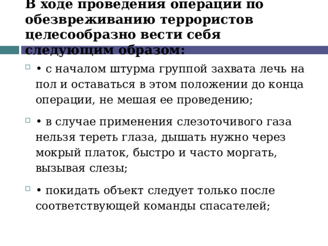В ходе проведения операции по обезвреживанию террористов целесообразно вести себя следующим образом: •  с началом штурма группой захвата лечь на пол и оставаться в этом положении до конца операции, не мешая ее проведению; •  в случае применения слезоточивого газа нельзя тереть глаза, дышать нужно через мокрый платок, быстро и часто моргать, вызывая слезы; •  покидать объект следует только после соответствующей команды спасателей;  
