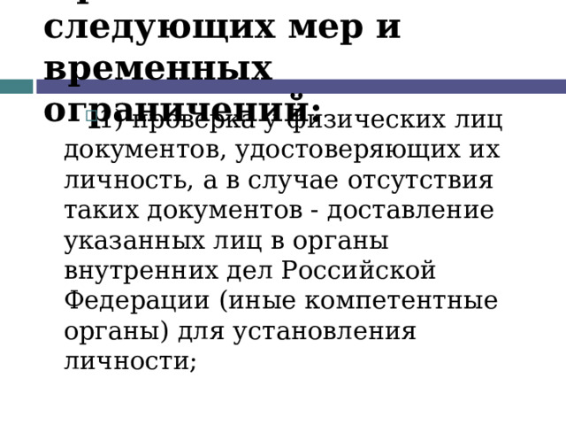 Применение следующих мер и временных ограничений: 1) проверка у физических лиц документов, удостоверяющих их личность, а в случае отсутствия таких документов - доставление указанных лиц в органы внутренних дел Российской Федерации (иные компетентные органы) для установления личности;  