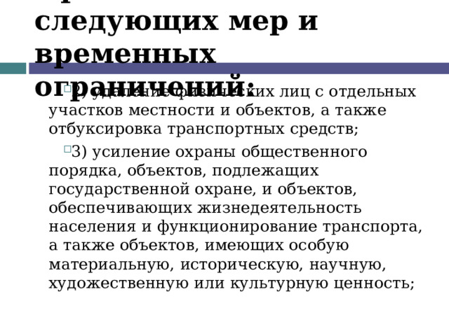 Применение следующих мер и временных ограничений: 2) удаление физических лиц с отдельных участков местности и объектов, а также отбуксировка транспортных средств; 3) усиление охраны общественного порядка, объектов, подлежащих государственной охране, и объектов, обеспечивающих жизнедеятельность населения и функционирование транспорта, а также объектов, имеющих особую материальную, историческую, научную, художественную или культурную ценность;  