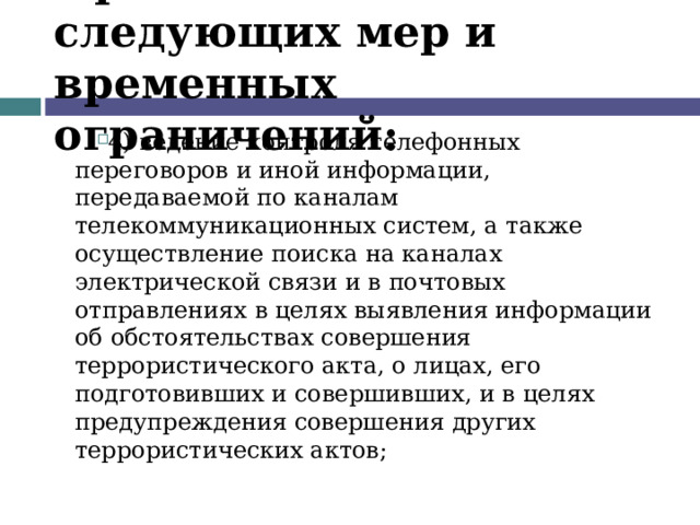 Применение следующих мер и временных ограничений: 4) ведение контроля телефонных переговоров и иной информации, передаваемой по каналам телекоммуникационных систем, а также осуществление поиска на каналах электрической связи и в почтовых отправлениях в целях выявления информации об обстоятельствах совершения террористического акта, о лицах, его подготовивших и совершивших, и в целях предупреждения совершения других террористических актов;  