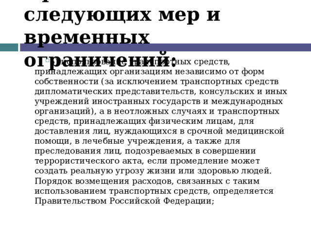 Применение следующих мер и временных ограничений: 5) использование транспортных средств, принадлежащих организациям независимо от форм собственности (за исключением транспортных средств дипломатических представительств, консульских и иных учреждений иностранных государств и международных организаций), а в неотложных случаях и транспортных средств, принадлежащих физическим лицам, для доставления лиц, нуждающихся в срочной медицинской помощи, в лечебные учреждения, а также для преследования лиц, подозреваемых в совершении террористического акта, если промедление может создать реальную угрозу жизни или здоровью людей. Порядок возмещения расходов, связанных с таким использованием транспортных средств, определяется Правительством Российской Федерации;  