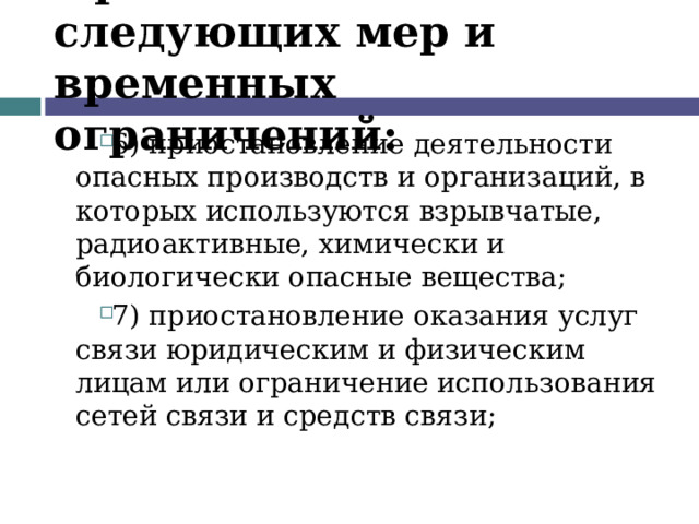 Применение следующих мер и временных ограничений: 6) приостановление деятельности опасных производств и организаций, в которых используются взрывчатые, радиоактивные, химически и биологически опасные вещества; 7) приостановление оказания услуг связи юридическим и физическим лицам или ограничение использования сетей связи и средств связи;  
