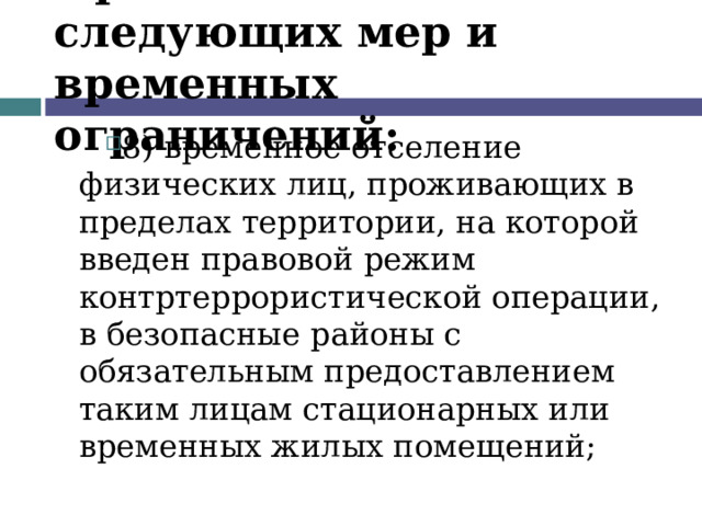 Применение следующих мер и временных ограничений: 8) временное отселение физических лиц, проживающих в пределах территории, на которой введен правовой режим контртеррористической операции, в безопасные районы с обязательным предоставлением таким лицам стационарных или временных жилых помещений;  