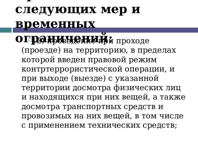 Применение следующих мер и временных ограничений: 12) проведение при проходе (проезде) на территорию, в пределах которой введен правовой режим контртеррористической операции, и при выходе (выезде) с указанной территории досмотра физических лиц и находящихся при них вещей, а также досмотра транспортных средств и провозимых на них вещей, в том числе с применением технических средств;  
