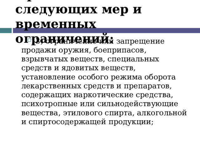 Применение следующих мер и временных ограничений: 13) ограничение или запрещение продажи оружия, боеприпасов, взрывчатых веществ, специальных средств и ядовитых веществ, установление особого режима оборота лекарственных средств и препаратов, содержащих наркотические средства, психотропные или сильнодействующие вещества, этилового спирта, алкогольной и спиртосодержащей продукции;  