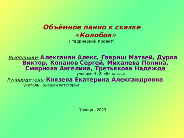 Объёмное панно к сказке  «Колобок»  ( творческий проект)  Выполнили:  Алексанян Алекс, Гавриш Матвей, Дуров Виктор, Копанов Сергей, Михалева Полина, Смирнова Ангелина, Третьякова Надежда  ученики 4 (2) «Б» класса Руководитель:  Князева Екатерина Александровна  учитель высшей категории Троицк - 2023 