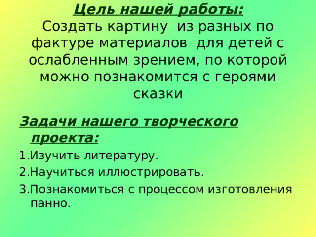  Цель нашей работы:  Создать картину из разных по фактуре материалов для детей с ослабленным зрением, по которой можно познакомится с героями сказки Задачи нашего творческого проекта: 1.Изучить литературу. 2.Научиться иллюстрировать. 3.Познакомиться с процессом изготовления панно. 