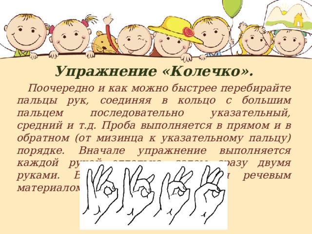 Упражнение «Колечко».  Поочередно и как можно быстрее перебирайте пальцы рук, соединяя в кольцо с большим пальцем последовательно указательный, средний и т.д. Проба выполняется в прямом и в обратном (от мизинца к указательному пальцу) порядке. Вначале упражнение выполняется каждой рукой отдельно, затем сразу двумя руками. В процессе усложняется речевым материалом. 