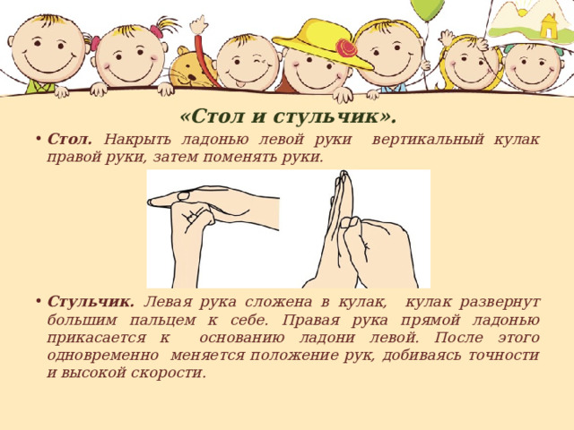 «Стол и стульчик». Стол. Накрыть ладонью левой руки вертикальный кулак правой руки, затем поменять руки.       Стульчик. Левая рука сложена в кулак, кулак развернут большим пальцем к себе. Правая рука прямой ладонью прикасается к основанию ладони левой. После этого одновременно меняется положение рук, добиваясь точности и высокой скорости. 