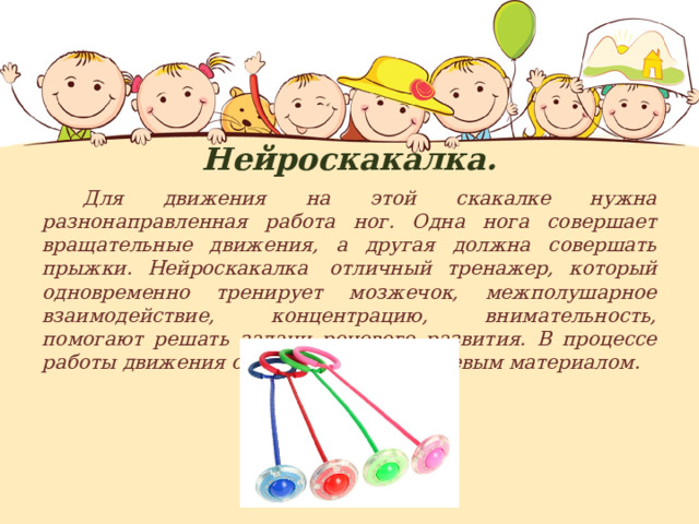 Нейроскакалка.  Для движения на этой скакалке нужна разнонаправленная работа ног. Одна нога совершает вращательные движения, а другая должна совершать прыжки. Нейроскакалка  отличный тренажер, который одновременно тренирует мозжечок, межполушарное взаимодействие, концентрацию, внимательность, помогают решать задачи речевого развития. В процессе работы движения сопровождаются речевым материалом. 