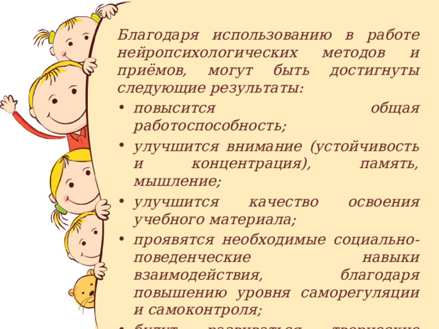Благодаря использованию в работе нейропсихологических методов и приёмов, могут быть достигнуты следующие результаты: повысится общая работоспособность; улучшится внимание (устойчивость и концентрация), память, мышление; улучшится качество освоения учебного материала; проявятся необходимые социально-поведенческие навыки взаимодействия, благодаря повышению уровня саморегуляции и самоконтроля; будут развиваться творческие способности ребёнка. 