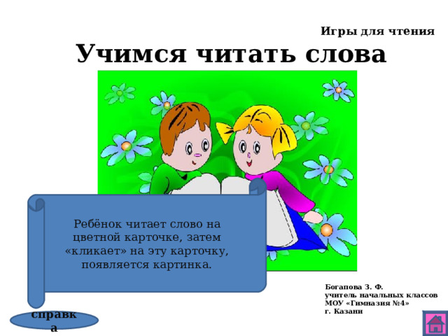 Игры для чтения Учимся читать слова Ребёнок читает слово на цветной карточке, затем «кликает» на эту карточку, появляется картинка. Богапова З. Ф. учитель начальных классов МОУ «Гимназия №4» г. Казани справка 