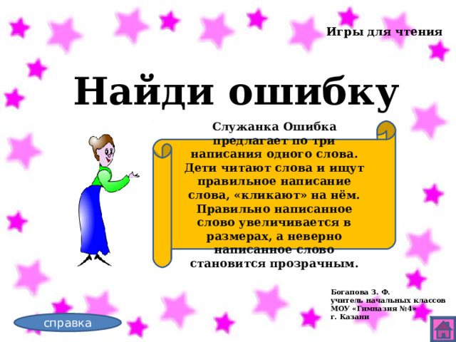 Игры для чтения Найди ошибку Служанка Ошибка предлагает по три написания одного слова. Дети читают слова и ищут правильное написание слова, «кликают» на нём. Правильно написанное слово увеличивается в размерах, а неверно написанное слово становится прозрачным. Богапова З. Ф. учитель начальных классов МОУ «Гимназия №4» г. Казани справка 