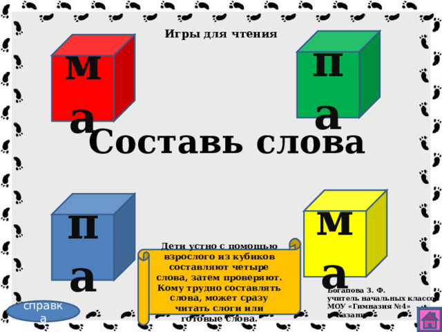 Игры для чтения па ма Составь слова ма па Дети устно с помощью взрослого из кубиков составляют четыре слова, затем проверяют. Кому трудно составлять слова, может сразу читать слоги или готовые слова. Богапова З. Ф. учитель начальных классов МОУ «Гимназия №4» г. Казани справка 