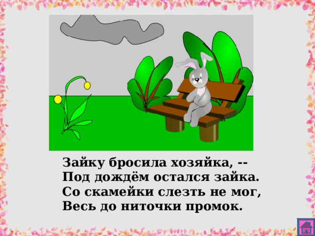 Зайку бросила хозяйка, -- Под дождём остался зайка. Со скамейки слезть не мог, Весь до ниточки промок. 