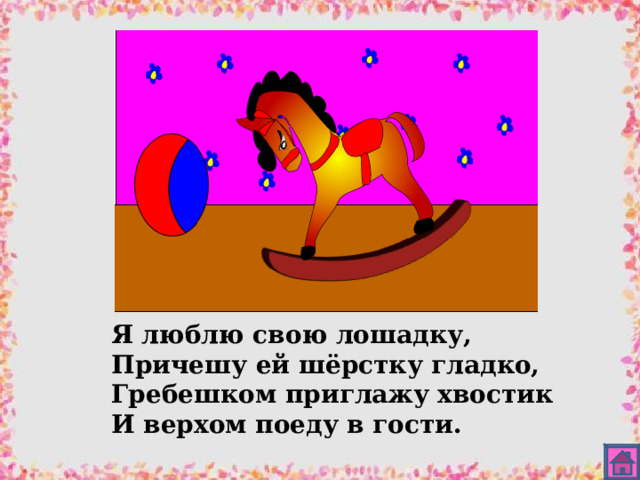 Я люблю свою лошадку, Причешу ей шёрстку гладко, Гребешком приглажу хвостик И верхом поеду в гости. 
