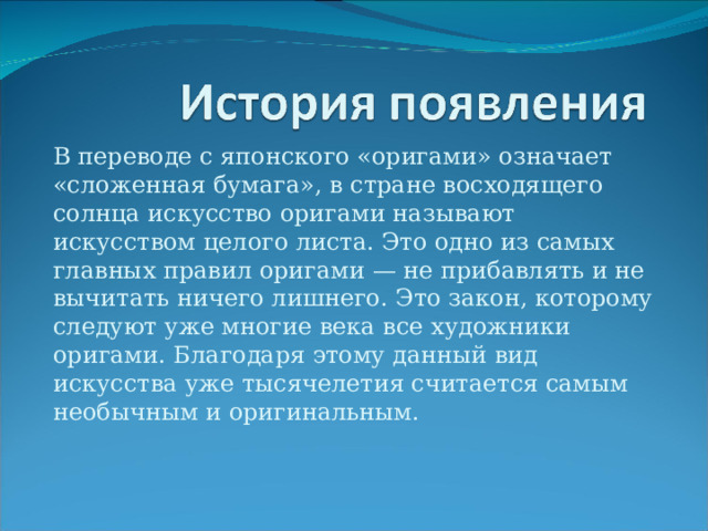 В переводе с японского «оригами» означает «сложенная бумага», в стране восходящего солнца искусство оригами называют искусством целого листа. Это одно из самых главных правил оригами — не прибавлять и не вычитать ничего лишнего. Это закон, которому следуют уже многие века все художники оригами. Благодаря этому данный вид искусства уже тысячелетия считается самым необычным и оригинальным. 