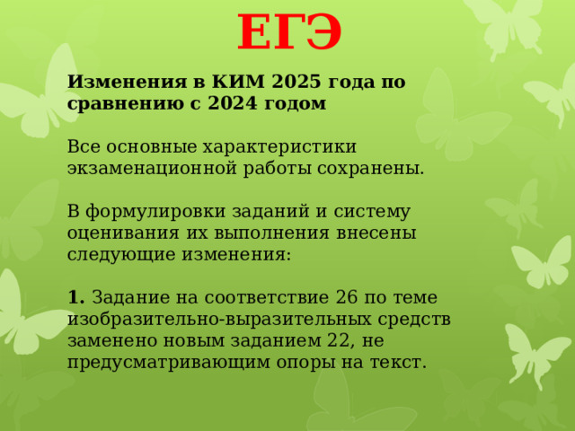 ЕГЭ Изменения в КИМ 2025 года по сравнению с 2024 годом   Все основные характеристики экзаменационной работы сохранены.   В формулировки заданий и систему оценивания их выполнения внесены следующие изменения:   1.  Задание на соответствие 26 по теме изобразительно-выразительных средств заменено новым заданием 22, не предусматривающим опоры на текст.   