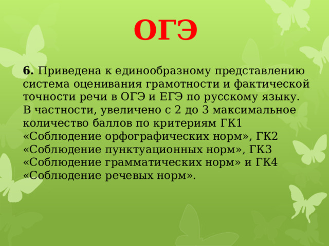 ОГЭ 6.  Приведена к единообразному представлению система оценивания грамотности и фактической точности речи в ОГЭ и ЕГЭ по русскому языку. В частности, увеличено с 2 до 3 максимальное количество баллов по критериям ГК1 «Соблюдение орфографических норм», ГК2 «Соблюдение пунктуационных норм», ГК3 «Соблюдение грамматических норм» и ГК4 «Соблюдение речевых норм».    