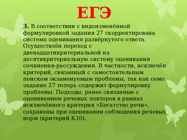 ЕГЭ 3.  В соответствии с видоизменённой формулировкой задания 27 скорректирована система оценивания развёрнутого ответа. Осуществлён переход с двенадцатикритериальной на десятикритериальную систему оценивания сочинения-рассуждения. В частности, исключён критерий, связанный с самостоятельным поиском экзаменуемым проблемы, так как само задание 27 теперь содержит формулировку проблемы. Подходы, ранее связанные с оцениванием речевых повторов в рамках исключённого критерия «Богатство речи», сохранены при оценивании соблюдения речевых норм (критерий К10).   