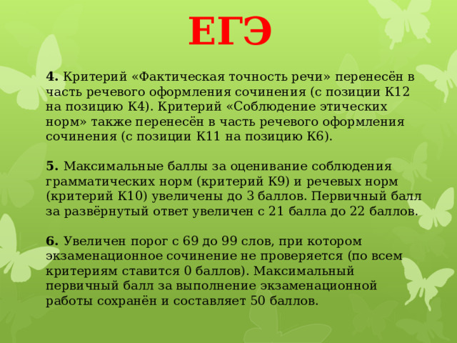 ЕГЭ 4.  Критерий «Фактическая точность речи» перенесён в часть речевого оформления сочинения (с позиции К12 на позицию К4). Критерий «Соблюдение этических норм» также перенесён в часть речевого оформления сочинения (с позиции К11 на позицию К6).   5.  Максимальные баллы за оценивание соблюдения грамматических норм (критерий К9) и речевых норм (критерий К10) увеличены до 3 баллов. Первичный балл за развёрнутый ответ увеличен с 21 балла до 22 баллов.   6.  Увеличен порог с 69 до 99 слов, при котором экзаменационное сочинение не проверяется (по всем критериям ставится 0 баллов). Максимальный первичный балл за выполнение экзаменационной работы сохранён и составляет 50 баллов. 