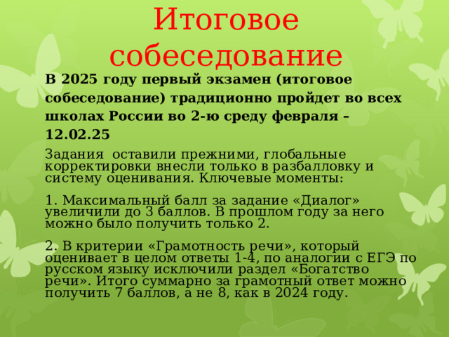 Итоговое собеседование В 2025 году первый экзамен (итоговое собеседование) традиционно пройдет во всех школах России во 2-ю среду февраля – 12.02.25 Задания оставили прежними, глобальные корректировки внесли только в разбалловку и систему оценивания. Ключевые моменты: 1. Максимальный балл за задание «Диалог» увеличили до 3 баллов. В прошлом году за него можно было получить только 2. 2. В критерии «Грамотность речи», который оценивает в целом ответы 1-4, по аналогии с ЕГЭ по русском языку исключили раздел «Богатство речи». Итого суммарно за грамотный ответ можно получить 7 баллов, а не 8, как в 2024 году. 