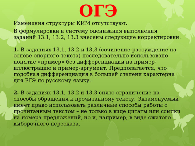 ОГЭ Изменения структуры КИМ отсутствуют. В формулировки и систему оценивания выполнения заданий 13.1, 13.2, 13.3 внесены следующие корректировки.   1.  В заданиях 13.1, 13.2 и 13.3 (сочинение-рассуждение на основе опорного текста) последовательно использовано понятие «пример» без дифференциации на пример-иллюстрацию и пример-аргумент. Предполагается, что подобная дифференциация в большей степени характерна для ЕГЭ по русскому языку.   2.  В заданиях 13.1, 13.2 и 13.3 снято ограничение на способы обращения к прочитанному тексту. Экзаменуемый имеет право использовать различные способы работы с прочитанным текстом – не только в виде цитаты или ссылки на номера предложений, но и, например, в виде сжатого выборочного пересказа.   