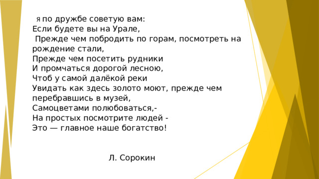  Я по дружбе советую вам:  Если будете вы на Урале,  Прежде чем побродить по горам, посмотреть на рождение стали,  Прежде чем посетить рудники  И промчаться дорогой лесною,  Чтоб у самой далёкой реки  Увидать как здесь золото моют, прежде чем перебравшись в музей,  Самоцветами полюбоваться,-  На простых посмотрите людей -  Это — главное наше богатство!    Л. Сорокин  