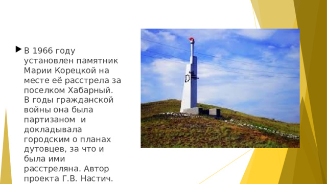 В 1966 году установлен памятник Марии Корецкой на месте её расстрела за поселком Хабарный. В годы гражданской войны она была партизаном  и докладывала городским о планах дутовцев, за что и была ими расстреляна. Автор проекта Г.В. Настич.  