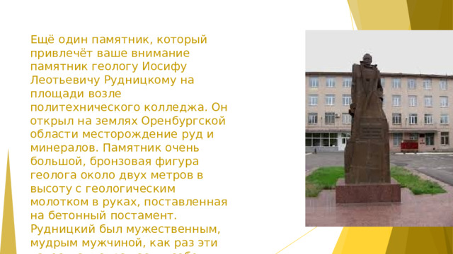 Ещё один памятник, который привлечёт ваше внимание памятник геологу Иосифу Леотьевичу Рудницкому на площади возле политехнического колледжа. Он открыл на землях Оренбургской области месторождение руд и минералов. Памятник очень большой, бронзовая фигура геолога около двух метров в высоту с геологическим молотком в руках, поставленная на бетонный постамент. Рудницкий был мужественным, мудрым мужчиной, как раз эти качества и отражает в себе памятник. Установлен в 2007г. Автор проекта А.С. Ронин.  