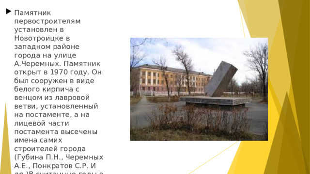 Памятник первостроителям установлен в Новотроицке в западном районе города на улице А.Черемных. Памятник открыт в 1970 году. Он был сооружен в виде белого кирпича с венцом из лавровой ветви, установленный на постаменте, а на лицевой части постамента высечены имена самих строителей города (Губина П.Н., Черемных А.Е., Понкратов С.Р. И др.)В считанные годы в степи они отстроили цеха металлургического комбината и сам город Новотроицк. Автор проекта К.М. Пономарёв.  