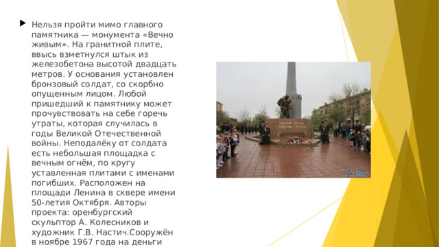 Нельзя пройти мимо главного памятника — монумента «Вечно живым». На гранитной плите, ввысь взметнулся штык из железобетона высотой двадцать метров. У основания установлен бронзовый солдат, со скорбно опущенным лицом. Любой пришедший к памятнику может прочувствовать на себе горечь утраты, которая случилась в годы Великой Отечественной войны. Неподалёку от солдата есть небольшая площадка с вечным огнём, по кругу уставленная плитами с именами погибших. Расположен на площади Ленина в сквере имени 50-летия Октября. Авторы проекта: оренбургский скульптор А. Колесников и художник Г.В. Настич.Сооружён в ноябре 1967 года на деньги заработанные комсомольцами и пионерами на субботниках. В 2004 году произвели реконструкцию памятника.  