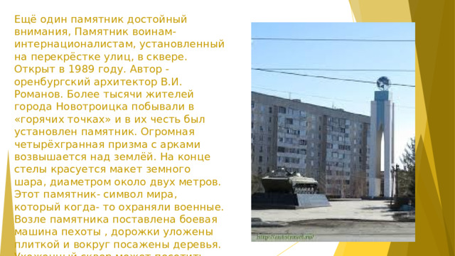 Ещё один памятник достойный внимания, Памятник воинам-интернационалистам, установленный на перекрёстке улиц, в сквере. Открыт в 1989 году. Автор -оренбургский архитектор В.И. Романов. Более тысячи жителей города Новотроицка побывали в «горячих точках» и в их честь был установлен памятник. Огромная четырёхгранная призма с арками возвышается над землёй. На конце стелы красуется макет земного шара, диаметром около двух метров. Этот памятник- символ мира, который когда- то охраняли военные. Возле памятника поставлена боевая машина пехоты , дорожки уложены плиткой и вокруг посажены деревья. Ухоженный сквер может посетить любой желающий и отдать дань памяти погибшим.  