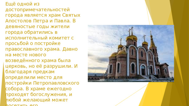 Ещё одной из достопримечательностей города является храм Святых Апостолов Петра и Павла. В девяностые годы жители города обратились в исполнительный комитет с просьбой о постройке православного храма. Давно на месте нового возведённого храма была церковь, но её разрушили. И благодаря предкам определили место для постройки Петропавловского собора. В храме ежегодно проходят богослужения, и любой желающий может посетить его. Величественные и святые стены поразят вас своей красотой.  