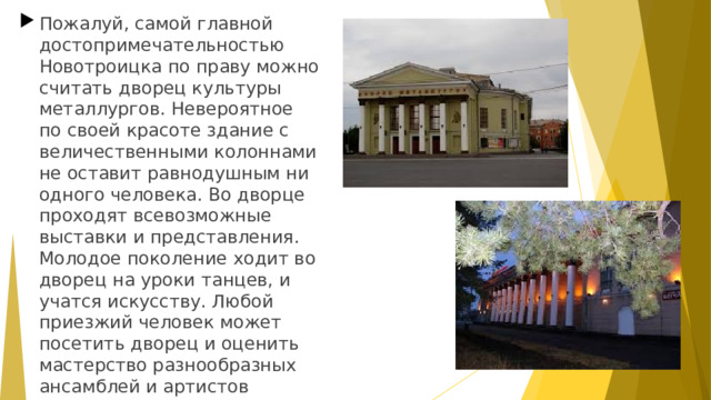 Пожалуй, самой главной достопримечательностью Новотроицка по праву можно считать дворец культуры металлургов. Невероятное по своей красоте здание с величественными колоннами не оставит равнодушным ни одного человека. Во дворце проходят всевозможные выставки и представления. Молодое поколение ходит во дворец на уроки танцев, и учатся искусству. Любой приезжий человек может посетить дворец и оценить мастерство разнообразных ансамблей и артистов города.  