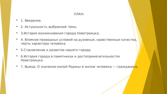 ПЛАН: 1. Введение. 2. Актуальность выбранной темы. 3.История возникновения города Новотроицка. 4. Влияние природных условий на духовные, нравственные качества, черты характера человека. 5.Становление и развитие нашего города. 6.История города в памятниках и достопримечательностях Новотроицка. 7. Вывод: О значении малой Родины в жизни человека — гражданина.  