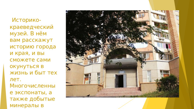   Историко-краеведческий музей. В нём вам расскажут историю города и края, и вы сможете сами окунуться в жизнь и быт тех лет. Многочисленные экспонаты, а также добытые минералы в местных землях не могут не поразить своей красотой.  