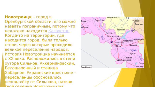Новотроицк  – город в Оренбургской области, его можно назвать пограничным, потому что недалеко находится  Казахстан . Когда-то на территории, где находится город, были только степи, через которые проходило великое переселение народов.  История Новотроицка начинается с XX века. Расположились в степи хутора Сильнов, Аккермановский, Белошапочный и станица Хабарное. Украинские крестьяне – переселенцы обосновались неподалёку от Сильнова, назвав своё селение Новотроицком.    