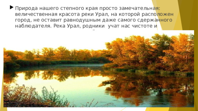 Природа нашего степного края просто замечательная: величественная красота реки Урал, на которой расположен город, не оставит равнодушным даже самого сдержанного наблюдателя. Река Урал, родники учат нас чистоте и неустанному движению вперёд.  