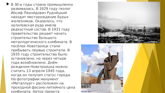 В 30-е годы страна промышленно развивалась. В 1929 году геолог Ио́сиф Леони́дович Рудни́цкий находит месторождение бурых железняков. Оказалось, что халиловская руда имела редкостный состав. В 1931 году правительство решает начать строительство большого металлургического комбината. В посёлок Новотроицк стали прибывать первые строители. В 1935 году строительство было остановлено, но через четыре года возобновлено. Днём рождения Новотроицка можно считать 13 апреля 1945 года, когда он получил статус города. На фотографии монумент «Металлург» расположен на проходной фасоно-литейного цеха комбината. Автор проекта челябиский скульптор П.Н. Головницкий.  