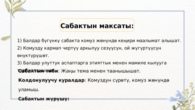 Сабактын максаты: 1) Балдар бүгүнкү сабакта комуз жөнүндө кеңири маалымат алышат. 2) Комузду кармап чертүү аркылуу сезүүсүн, ой жүгүртүүсүн өнүктүрүшөт. 3) Балдар улуттук аспаптарга этияттык менен мамиле кылууга тарбияланышат. Сабактын тиби : Жаңы тема менен таанышышат. Колдонулуучу куралдар : Комуздун сүрөтү, комуз жөнүндө уламыш. Сабактын жүрүшү: 