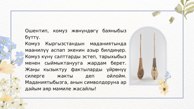 Ошентип, комуз жөнүндөгү баяныбыз бүттү. Комуз Кыргызстандын маданиятында маанилүү аспап экенин азыр билдиңер. Комуз күнү салттарды эстеп, тарыхыбыз менен сыймыктанууга жардам берет. Жаңы кызыктуу фактыларды үйрөнүү силерге жакты деп ойлойм. Маданиятыбызга, анын символдоруна ар дайым аяр мамиле жасайлы! 