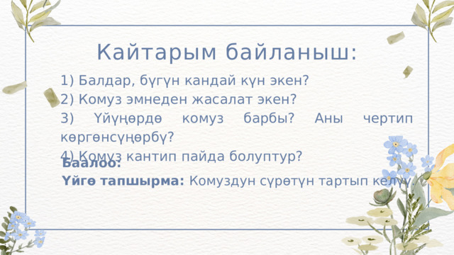 Кайтарым байланыш: 1) Балдар, бүгүн кандай күн экен? 2) Комуз эмнеден жасалат экен? 3) Үйүңөрдө комуз барбы? Аны чертип көргөнсүңөрбү? 4) Комуз кантип пайда болуптур? Баалоо: Үйгө тапшырма: Комуздун сүрөтүн тартып келүү. 
